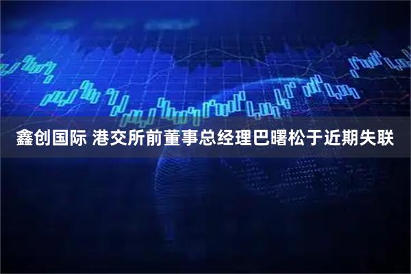 鑫创国际 港交所前董事总经理巴曙松于近期失联