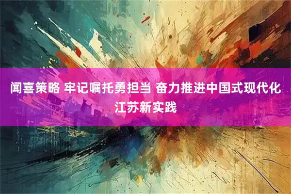 闻喜策略 牢记嘱托勇担当 奋力推进中国式现代化江苏新实践