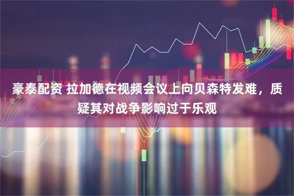豪泰配资 拉加德在视频会议上向贝森特发难，质疑其对战争影响过于乐观