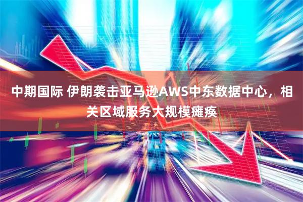 中期国际 伊朗袭击亚马逊AWS中东数据中心，相关区域服务大规模瘫痪