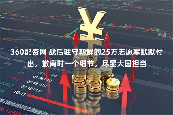 360配资网 战后驻守朝鲜的25万志愿军默默付出，撤离时一个细节，尽显大国担当