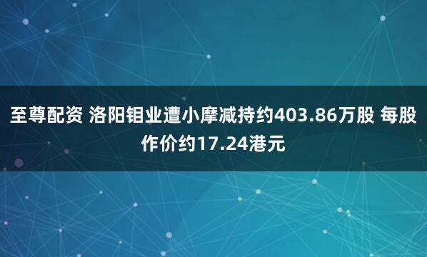 至尊配资 洛阳钼业遭小摩减持约403.86万股 每股作价约17.24港元