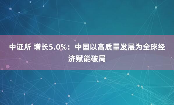 中证所 增长5.0%:中国以高质量发展为全球经济赋能破局