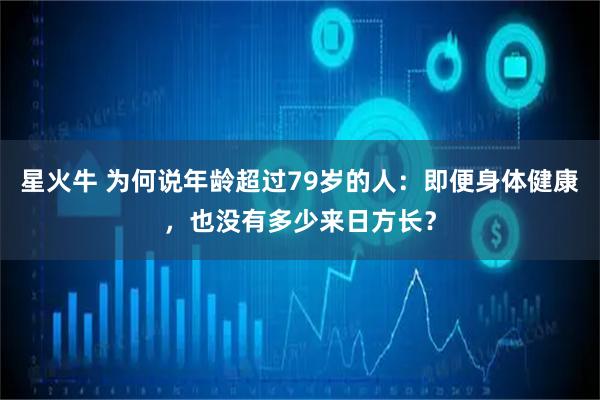 星火牛 为何说年龄超过79岁的人：即便身体健康，也没有多少来日方长？