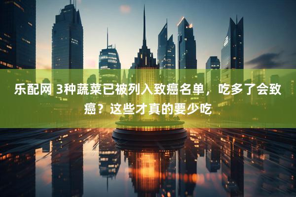 乐配网 3种蔬菜已被列入致癌名单，吃多了会致癌？这些才真的要少吃