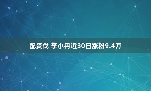 配资伐 李小冉近30日涨粉9.4万