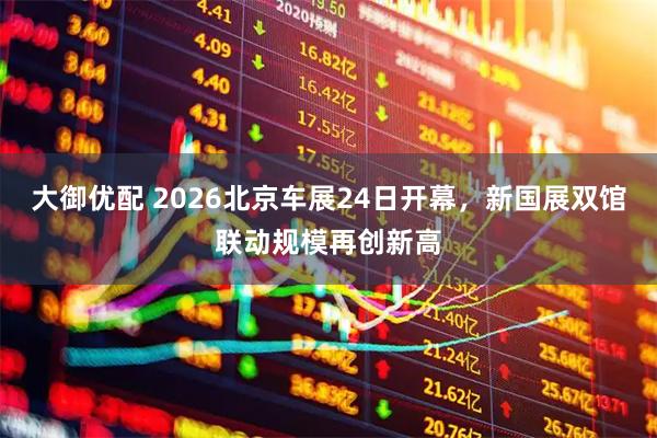 大御优配 2026北京车展24日开幕，新国展双馆联动规模再创新高