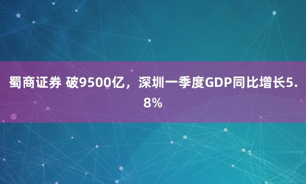 蜀商证券 破9500亿，深圳一季度GDP同比增长5.8%