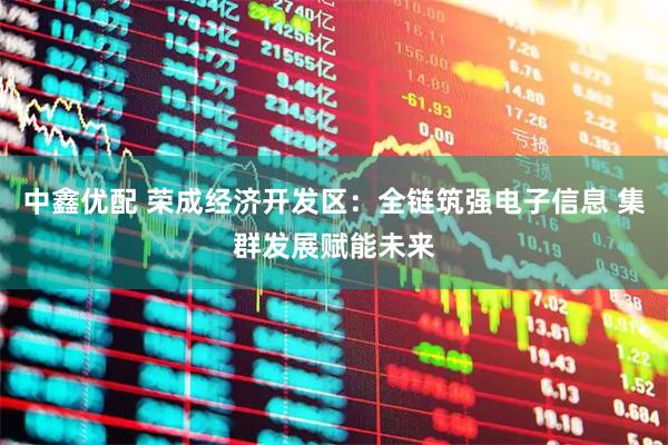 中鑫优配 荣成经济开发区：全链筑强电子信息 集群发展赋能未来