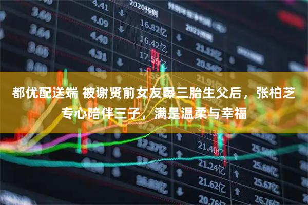 都优配送端 被谢贤前女友曝三胎生父后，张柏芝专心陪伴三子，满是温柔与幸福