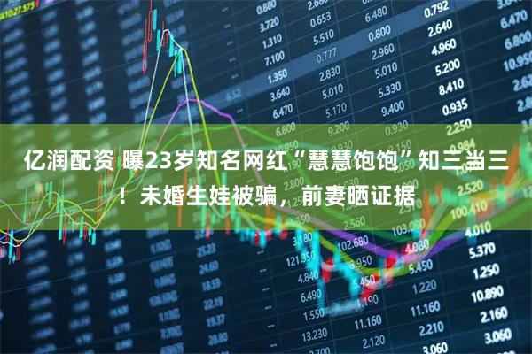 亿润配资 曝23岁知名网红“慧慧饱饱”知三当三！未婚生娃被骗，前妻晒证据