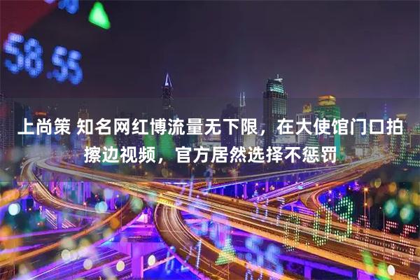 上尚策 知名网红博流量无下限，在大使馆门口拍擦边视频，官方居然选择不惩罚