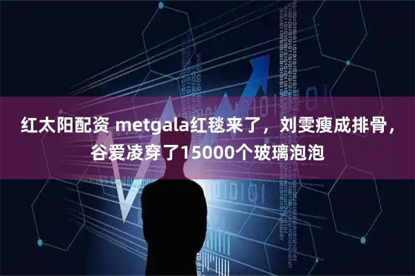 红太阳配资 metgala红毯来了，刘雯瘦成排骨，谷爱凌穿了15000个玻璃泡泡