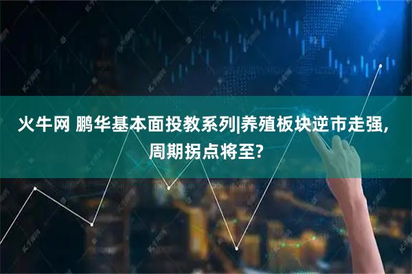 火牛网 鹏华基本面投教系列|养殖板块逆市走强, 周期拐点将至?