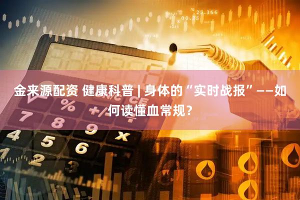 金来源配资 健康科普 | 身体的“实时战报”——如何读懂血常规？
