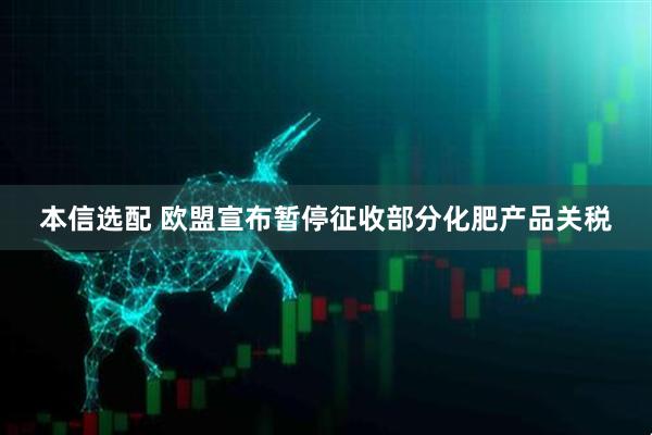 本信选配 欧盟宣布暂停征收部分化肥产品关税