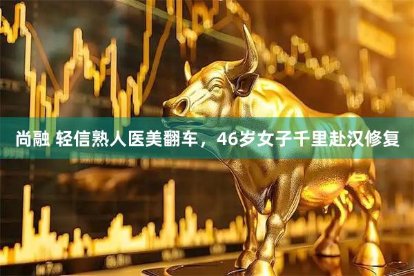 尚融 轻信熟人医美翻车,46岁女子千里赴汉修复