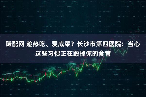 赚配网 趁热吃、爱咸菜？长沙市第四医院：当心这些习惯正在毁掉你的食管