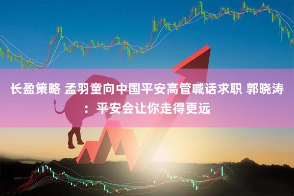 长盈策略 孟羽童向中国平安高管喊话求职 郭晓涛：平安会让你走得更远