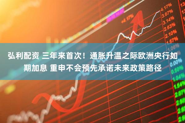 弘利配资 三年来首次！通胀升温之际欧洲央行如期加息 重申不会预先承诺未来政策路径