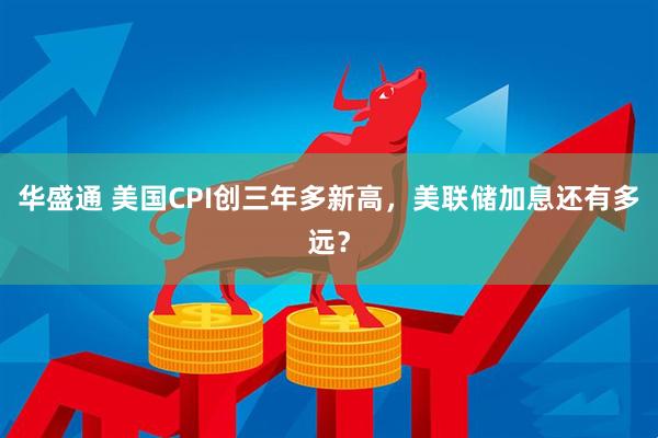 华盛通 美国CPI创三年多新高，美联储加息还有多远？