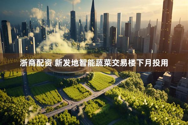 浙商配资 新发地智能蔬菜交易楼下月投用
