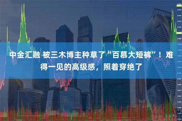 中金汇融 被三木博主种草了“百慕大短裤”!难得一见的高级感,照着穿绝了