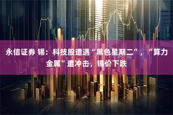 永信证券 锡:科技股遭遇“黑色星期二”,“算力金属”遭冲击,锡价下跌