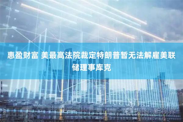 惠盈财富 美最高法院裁定特朗普暂无法解雇美联储理事库克