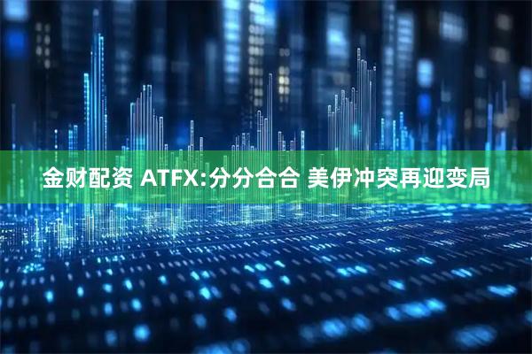 金财配资 ATFX:分分合合 美伊冲突再迎变局