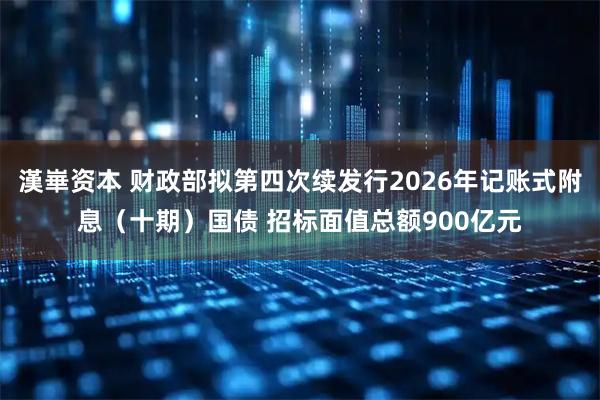 漢崋资本 财政部拟第四次续发行2026年记账式附息（十期）国债 招标面值总额900亿元
