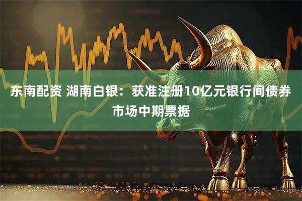 东南配资 湖南白银：获准注册10亿元银行间债券市场中期票据