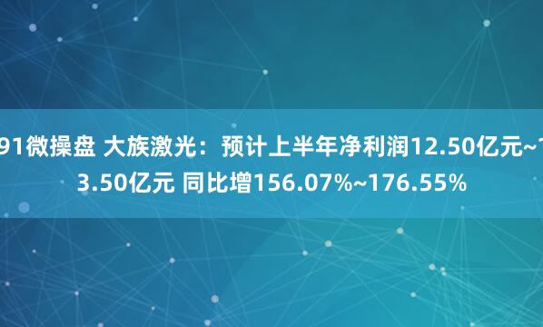 91微操盘 大族激光：预计上半年净利润12.50亿元~13.50亿元 同比增156.07%~176.55%