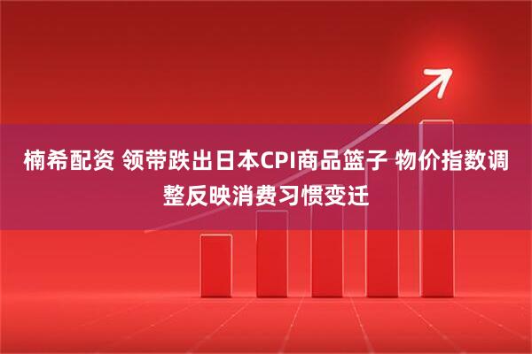 楠希配资 领带跌出日本CPI商品篮子 物价指数调整反映消费习惯变迁