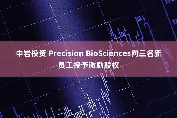 中岩投资 Precision BioSciences向三名新员工授予激励股权