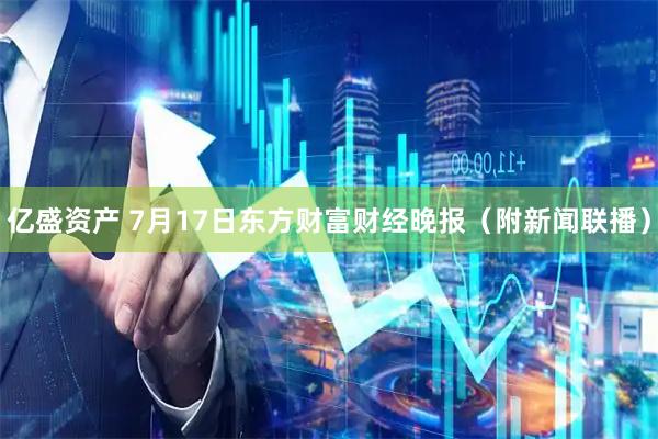 亿盛资产 7月17日东方财富财经晚报（附新闻联播）