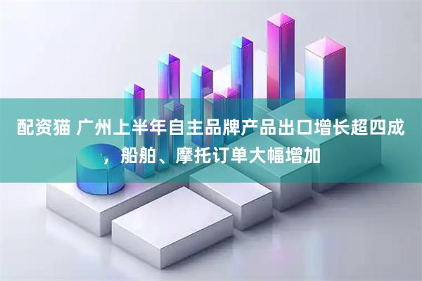 配资猫 广州上半年自主品牌产品出口增长超四成，船舶、摩托订单大幅增加