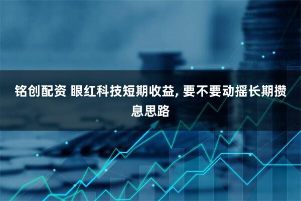 铭创配资 眼红科技短期收益, 要不要动摇长期攒息思路