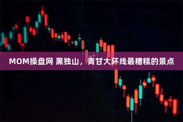 MOM操盘网 黑独山，青甘大环线最糟糕的景点