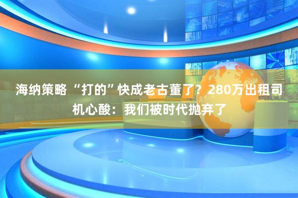 海纳策略 “打的”快成老古董了？280万出租司机心酸：我们被时代抛弃了