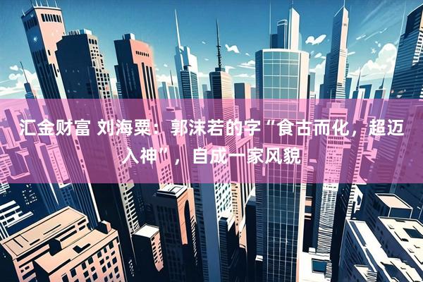 汇金财富 刘海粟：郭沫若的字“食古而化，超迈入神”，自成一家风貌